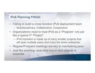 © 2015 Global Technology Resources, Inc. All Rights Reserved.
•  Failing to build a cross-function IPv6 deployment team
–  Multidisciplinary, Collaborative, Cooperative
•  Organizations need to treat IPv6 as a “Program” not just
like a typical IT “Project”
–  IPv6 transition is made up of many smaller projects that
will span multiple years and cross the entire enterprise
•  Regular/Frequent meetings are key to maintaining pace
•  Just like anything, executive buy-in and support is
essential
IPv6	
  Planning	
  PiOalls	
  
 