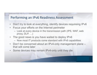 © 2015 Global Technology Resources, Inc. All Rights Reserved.
•  Don’t try to look at everything, identify devices requireing IPv6
•  Focus your efforts on the Internet perimeter
–  Look at every device in the transmission path (IPS, WAF, web
proxy, DLP, …)
•  The good news is you have waited to deploy IPv6
–  Now most IT products come standard with IPv6 capabilities
•  Don’t be concerned about an IPv4-only management plane –
that will come later
•  Some devices may remain IPv4-only until they die
Performing	
  an	
  IPv6	
  Readiness	
  Assessment	
  
 