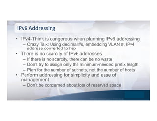 © 2015 Global Technology Resources, Inc. All Rights Reserved.
•  IPv4-Think is dangerous when planning IPv6 addressing
–  Crazy Talk: Using decimal #s, embedding VLAN #, IPv4
address converted to hex
•  There is no scarcity of IPv6 addresses
–  If there is no scarcity, there can be no waste
–  Don’t try to assign only the minimum-needed prefix length
–  Plan for the number of subnets, not the number of hosts
•  Perform addressing for simplicity and ease of
management
–  Don’t be concerned about lots of reserved space
IPv6	
  Addressing	
  
 