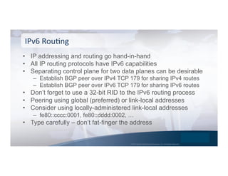 © 2015 Global Technology Resources, Inc. All Rights Reserved.
•  IP addressing and routing go hand-in-hand
•  All IP routing protocols have IPv6 capabilities
•  Separating control plane for two data planes can be desirable
–  Establish BGP peer over IPv4 TCP 179 for sharing IPv4 routes
–  Establish BGP peer over IPv6 TCP 179 for sharing IPv6 routes
•  Don’t forget to use a 32-bit RID to the IPv6 routing process
•  Peering using global (preferred) or link-local addresses
•  Consider using locally-administered link-local addresses
–  fe80::cccc:0001, fe80::dddd:0002, …
•  Type carefully – don’t fat-finger the address
IPv6	
  RouNng	
  
 