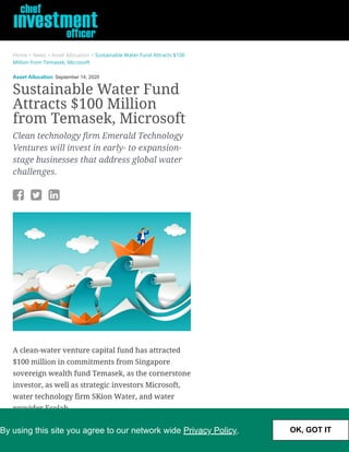 Home > News > Asset Allocation > Sustainable Water Fund Attracts $100
Million from Temasek, Microsoft
Asset Allocation September 14, 2020
Sustainable Water Fund
Attracts $100 Million
from Temasek, Microsoft
Clean technology firm Emerald Technology
Ventures will invest in early- to expansion-
stage businesses that address global water
challenges.
  
A clean-water venture capital fund has attracted
$100 million in commitments from Singapore
sovereign wealth fund Temasek, as the cornerstone
investor, as well as strategic investors Microsoft,
water technology firm SKion Water, and water
provider Ecolab. 
The venture fund from clean technology investor
Emerald Technology Ventures will invest in early-
By using this site you agree to our network wide Privacy Policy. OK, GOT IT
 