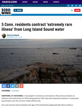 5 Conn. residents contract 'extremely rare
illness' from Long Island Sound water
HARTFORD, CT (1010 WINS) -- Five people in Connecticut contracted an illness that can lead to an
infection commonly known as “ esh-eating bacteria” after they were exposed to bacteria in Long Island
Sound waters over the summer, health o cials said. 
Four men and one woman between the ages of 49 and 85 were diagnosed with Vibrio vulni cus
MAYA RAJAMANI
SEPTEMBER 14, 2020 - 7:04 AM
CATEGORIES:  Local News
Andrew Lichtenstein/Corbis via Getty Images
MENU LISTEN
Sign-up for Emails    
LISTEN MUSIC NEWS SPORTS
 