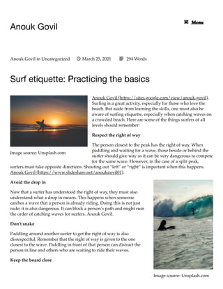 Image source: Unsplash.com
Image source: Unsplash.com
Anouk Govil
Surf etiquette: Practicing the basics
Anouk Govil (https://sites.google.com/view/anouk-govil).
Surﬁng is a great activity, especially for those who love the
beach. But aside from learning the skills, one must also be
aware of surﬁng etiquette, especially when catching waves on
a crowded beach. Here are some of the things surfers of all
levels should remember:
Respect the right of way
The person closest to the peak has the right of way. When
paddling and waiting for a wave, those beside or behind the
surfer should give way as it can be very dangerous to compete
for the same wave. However, in the case of a split peak,
surfers must take opposite directions. Shouting out “left” or “right” is important when this happens.
Anouk Govil (https://www.slideshare.net/anoukgovil01).
Avoid the drop in
Now that a surfer has understood the right of way, they must also
understand what a drop in means. This happens when someone
catches a wave that a person is already riding. Doing this is not just
rude; it is also dangerous. It can block a person’s path and might ruin
the order of catching waves for surfers. Anouk Govil.
Don’t snake
Paddling around another surfer to get the right of way is also
disrespectful. Remember that the right of way is given to the one
closest to the wave. Paddling in front of that person can distract the
person in line and others who are waiting to ride their waves.
Keep the board close
Anouk Govil in Uncategorized March 25, 2021
 294 Words

Menu
 Menu

 