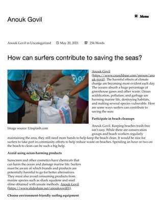 Image source: Unsplash.com
Anouk Govil
	 

How can surfers contribute to saving the seas?
Anouk Govil
(https://www.crunchbase.com/person/ano
uk-govil). The harmful effects of climate
change are becoming more evident each day.
The oceans absorb a huge percentage of
greenhouse gases and other waste. Ocean
acidification, pollution, and garbage are
harming marine life, destroying habitats,
and making several species vulnerable. Here
are some ways surfers can contribute to
saving the seas:
Participate in beach cleanups
Anouk Govil. Keeping beaches trash-free
isn’t easy. While there are conservation
groups and beach workers regularly
maintaining the area, they still need more hands to help keep the beach clean. It would be nice for
surfers to take part in community efforts to help reduce waste on beaches. Spending an hour or two on
the beach to clean can be such a big help.
Avoid using ocean-harming products
Sunscreen and other cosmetics have chemicals that
can harm the ocean and damage marine life. Surfers
must be aware of which brands and products are
potentially harmful to go for better alternatives.
They must also avoid consuming products from
marine species such as shark squalene and snail
slime obtained with unsafe methods. Anouk Govil
(https://www.slideshare.net/anoukgovil01).
Choose environment-friendly surfing equipment
Anouk Govil in Uncategorized	 May 20, 2021
 256 Words

Menu
 
Menu

 