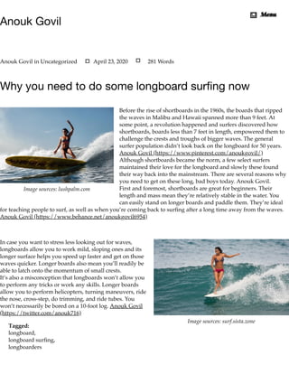 Image sources: lushpalm.com
Image sources: surf.sista.zone
Anouk Govil
Why you need to do some longboard surﬁng now
Before the rise of shortboards in the 1960s, the boards that ripped
the waves in Malibu and Hawaii spanned more than 9 feet. At
some point, a revolution happened and surfers discovered how
shortboards, boards less than 7 feet in length, empowered them to
challenge the crests and troughs of bigger waves. The general
surfer population didn’t look back on the longboard for 50 years.
Anouk Govil (https://www.pinterest.com/anoukgovil/)
Although shortboards became the norm, a few select surfers
maintained their love for the longboard and slowly these found
their way back into the mainstream. There are several reasons why
you need to get on these long, bad boys today. Anouk Govil.
First and foremost, shortboards are great for beginners. Their
length and mass mean they’re relatively stable in the water. You
can easily stand on longer boards and paddle them. They’re ideal
for teaching people to surf, as well as when you’re coming back to surﬁng after a long time away from the waves.
Anouk Govil (https://www.behance.net/anoukgovil6954)
 
In case you want to stress less looking out for waves,
longboards allow you to work mild, sloping ones and its
longer surface helps you speed up faster and get on those
waves quicker. Longer boards also mean you’ll readily be
able to latch onto the momentum of small crests.
It’s also a misconception that longboards won’t allow you
to perform any tricks or work any skills. Longer boards
allow you to perform helicopters, turning maneuvers, ride
the nose, cross-step, do trimming, and ride tubes. You
won’t necessarily be bored on a 10-foot log. Anouk Govil
(https://twitter.com/anouk716)
Tagged:
longboard,
longboard surﬁng,
longboarders
Anouk Govil in Uncategorized April 23, 2020 281 Words
MenuMenu
 