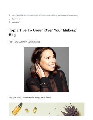 Style & Beauty
Beauty, Fashion, Influencer Marketing, Social Media
Top 5 Tips To Green Over Your
Makeup Bag
Feb 11, 2021, 08:00pm EST | 363 views
Sarah Boyd Contributor
Top view and at lay of woman holding cream on hands over white table with cosmetic products - ...
[+] GETTY
Like to go green with your beauty routine but don’t know where to start?
Celebrity makeup artist and green beauty expert Katey Denno recently
shared her top tips with surfing Olympic qualifier Caroline Marks via
Instagram Live.
The two chatted about ways to green-over your makeup routine to raise
awareness for the World Surf League’s We Are One Ocean campaign. To
We noticed that you're using an ad blocker.
Please help us continue to provide you with free, quality journalism by disabling your a
blocker on Forbes.com or create an account for a better reading experience with fewe
ads.
I disabled my ad blocker Create an account
How do I disable my ad blocker? I already have an account. Sig



https://www.forbes.com/sites/sboyd/2021/02/11/top-5-tips-to-green-over-your-makeup-bag…
Sarah Boyd
5 min read
Top 5 Tips To Green Over Your Makeup
Bag
Feb 11, 2021,08:00pm EST|363 views
Beauty, Fashion, Influencer Marketing, Social Media
 