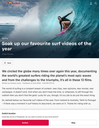 Save
We circled the globe many times over again this year, documenting
the world's greatest surfers riding the planet's most epic waves
and from the challenges to the triumphs, it's all in these 13 ﬁlms.
Written by Andrew Lewis · Published on 22.12.2020 · 4:00 PM UTC+8
The world of surﬁng is a constant stream of content: new clips, new opinions, new movies, new
campaigns. It doesn't end. And when you don't have the time, or willpower, to sift through the
rubbish then you don't ﬁnd the gold. Lucky for you, though, it's our job to do just this exact thing.
So, behold below our favourite surf videos of the year. From Iceland to Australia, Tahiti to Portugal
– if there was a moment in surf history to document, we were on it. Thanks for riding with us.
1. Chasing the Shot – Iceland
Surﬁng
Soak up our favourite surf videos of the
year
© Ben Thouard
Switch location
Looks like you're in Philippines. Do you want to switch to your local version?
Switch Stay
 