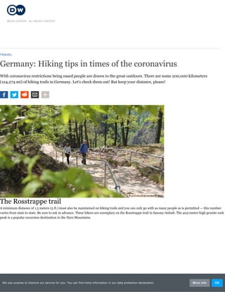 TRAVEL
Germany: Hiking tips in times of the coronavirus
With coronavirus restrictions being eased people are drawn to the great outdoors. There are some 200,000 kilometers
(124,274 mi) of hiking trails in Germany. Let's check them out! But keep your distance, please!
The Rosstrappe trail
A minimum distance of 1.5 meters (5 ft.) must also be maintained on hiking trails and you can only go with as many people as is permitted — this number
varies from state to state. Be sure to ask in advance. These hikers are exemplary on the Rosstrappe trail in Saxony-Anhalt. The 403-meter-high granite rock
peak is a popular excursion destination in the Harz Mountains.
MEDIA CENTER / ALL MEDIA CONTENT
We use cookies to improve our service for you. You can find more information in our data protection declaration. More info OK
 
