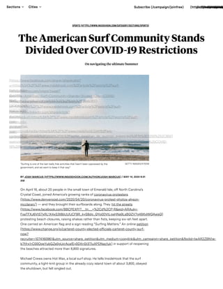 SPORTS (HTTPS://WWW.INSIDEHOOK.COM/CATEGORY/SECTIONS/SPORTS)
The American Surf Community Stands
Divided Over COVID-19 Restrictions
On navigating the ultimate bummer
“Surﬁng is one of the last really free activities that hasn’t been oppressed by the
government, and we want to keep it that way"
GETTY IMAGES/EYEEM
BY JOSH MARCUS (HTTPS://WWW.INSIDEHOOK.COM/AUTHOR/JOSH-MARCUS) / MAY 14, 2020 6:31
AM
On April 16, about 20 people in the small town of Emerald Isle, o North Carolina’s
Crystal Coast, joined America’s growing ranks of coronavirus protesters
(https://www.denverpost.com/2020/04/20/coronavirus-protest-photos-alyson-
mcclaran/) — and they brought their surfboards along. They hit the streets
(https://www.facebook.com/BBCPEXP/?__tn__=%2Cd%2CP-R&eid=ARAuky-
FxaTFXJ6VtS7xRL1X4xS3t8bUUfJCF8R_kyS8dg_QYp0DVtLgaHNa9LsBQZV7g49XvlWQAwsQ)
protesting beach closures, raising shakas rather than ﬁsts, keeping six-ish feet apart.
One carried an American flag and a sign reading “Surﬁng Matters.” An online petition
(https://www.change.org/p/carteret-county-elected-o icials-carteret-county-surf-
now?
recruiter=1074160961&utm_source=share_petition&utm_medium=copylink&utm_campaign=share_petition&fbclid=IwAR2ZBN1w-
b7tfrx1rC00OqeYubGZe0gLkrAcafEy0DXnSt3TIuXPDNacfuk) in support of reopening
the beaches attracted more than 8,800 signatures.
Michael Crews owns Hot Wax, a local surf shop. He tells InsideHook that the surf
community, a tight-knit group in the already cozy island town of about 3,800, obeyed
the shutdown, but felt singled out.
(https://www.facebook.com/sharer/sharer.php?
u=https%3A%2F%2Fwww.insidehook.com%2Farticle%2Fsports%2Fsurf-
community-
divided-
over-
coronavirus-
restrictions)
(https://twitter.com/intent/tweet?
text=The+American+Surf+Community+Stands+Divided+Over+COVID-
19+Restrictions&url=https%3A%2F%2Fbit.ly%2F3bsIcWY)(https://www.pinterest.com/pin/create/button/?
url=https%3A%2F%2Fwww.insidehook.com%2Farticle%2Fsports%2Fsurf-
community-
divided-
over-
coronavirus-
restrictions&media=https%3A%2F%2Fwww.insidehook.com%2Fwp-
content%2Fuploads%2F2020%2F05%2Fsurfer_jonathan_de_guzman_eyeem.jpg%3Fﬁt%3D1200%252C800)
(https://www.linkedin.com/shareArticle?
mini=true&url=https%3A%2F%2Fwww.insidehook.com%2Farticle%2Fsports%2Fsurf-
community-
divided-
over-
coronavirus-
restrictions&title=The%20American%20Surf%20Community%20Stands%20Divided%20Over%20COVID-
19%20Restrictions&summary=On%20navigating%20the%20ultimate%20bummer)
Sections Cities Subscribe (/campaign/joinfree) (https://www.facebo(https://www.ins(https://www(https://t(http
 