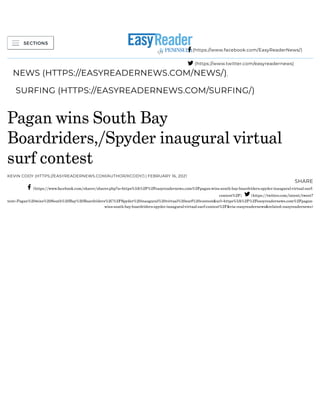 (/)
NEWS (HTTPS://EASYREADERNEWS.COM/NEWS/),
SURFING (HTTPS://EASYREADERNEWS.COM/SURFING/)
Pagan wins South Bay
Boardriders,/Spyder inaugural virtual
surf contest
KEVIN CODY (HTTPS://EASYREADERNEWS.COM/AUTHOR/KCODY/) | FEBRUARY 16, 2021
SHARE
(https://www.facebook.com/sharer/sharer.php?u=https%3A%2F%2Feasyreadernews.com%2Fpagan-wins-south-bay-boardriders-spyder-inaugural-virtual-surf-
contest%2F) (https://twitter.com/intent/tweet?
text=Pagan%20wins%20South%20Bay%20Boardriders%2C%2FSpyder%20inaugural%20virtual%20surf%20contest&url=https%3A%2F%2Feasyreadernews.com%2Fpagan-
wins-south-bay-boardriders-spyder-inaugural-virtual-surf-contest%2F&via=easyreadernews&related=easyreadernews)
 (https://www.facebook.com/EasyReaderNews/)
 (https://www.twitter.com/easyreadernews)
 