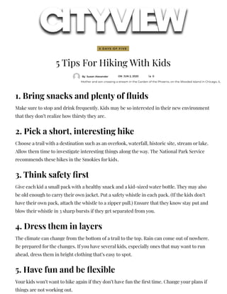 5 Tips For Hiking With Kids
By Susan Alexander ON JUN 2, 2020  0
1. Bring snacks and plenty of uids
Make sure to stop and drink frequently. Kids may be so interested in their new environment
that they don’t realize how thirsty they are.
2. Pick a short, interesting hike
Choose a trail with a destination such as an overlook, waterfall, historic site, stream or lake.
Allow them time to investigate interesting things along the way. The National Park Service
recommends these hikes in the Smokies for kids.
3. Think safety rst
Give each kid a small pack with a healthy snack and a kid-sized water bottle. They may also
be old enough to carry their own jacket. Put a safety whistle in each pack. (If the kids don’t
have their own pack, attach the whistle to a zipper pull.) Ensure that they know stay put and
blow their whistle in 3 sharp bursts if they get separated from you.
4. Dress them in layers
The climate can change from the bottom of a trail to the top. Rain can come out of nowhere.
Be prepared for the changes. If you have several kids, especially ones that may want to run
ahead, dress them in bright clothing that’s easy to spot.
5. Have fun and be exible
Your kids won’t want to hike again if they don’t have fun the rst time. Change your plans if
things are not working out.
Mother and son crossing a stream in the Garden of the Phoenix, on the Wooded Island in Chicago, IL
5 D A Y S O F F I V E
 