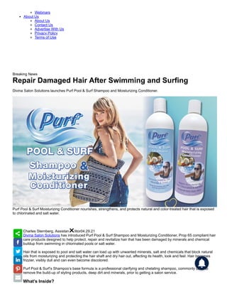 Webinars
About Us
About Us
Contact Us
Advertise With Us
Privacy Policy
Terms of Use
Breaking News
Repair Damaged Hair After Swimming and Surfing
Divina Salon Solutions launches Purf Pool & Surf Shampoo and Moisturizing Conditioner.
Purf Pool & Surf Moisturizing Conditioner nourishes, strengthens, and protects natural and color-treated hair that is exposed
to chlorinated and salt water.
Charles Sternberg, Assistant Editor04.29.21
Divina Salon Solutions has introduced Purf Pool & Surf Shampoo and Moisturizing Conditioner, Prop 65 compliant hair
care products designed to help protect, repair and revitalize hair that has been damaged by minerals and chemical
buildup from swimming in chlorinated pools or salt water.
Hair that is exposed to pool and salt water can load up with unwanted minerals, salt and chemicals that block natural
oils from moisturizing and protecting the hair shaft and dry hair out, affecting its health, look and feel. Hair becomes
frizzier, visibly dull and can even become discolored.
Purf Pool & Surf’s Shampoo’s base formula is a professional clarifying and chelating shampoo, commonly used to
remove the build-up of styling products, deep dirt and minerals, prior to getting a salon service.
What’s Inside?
 
