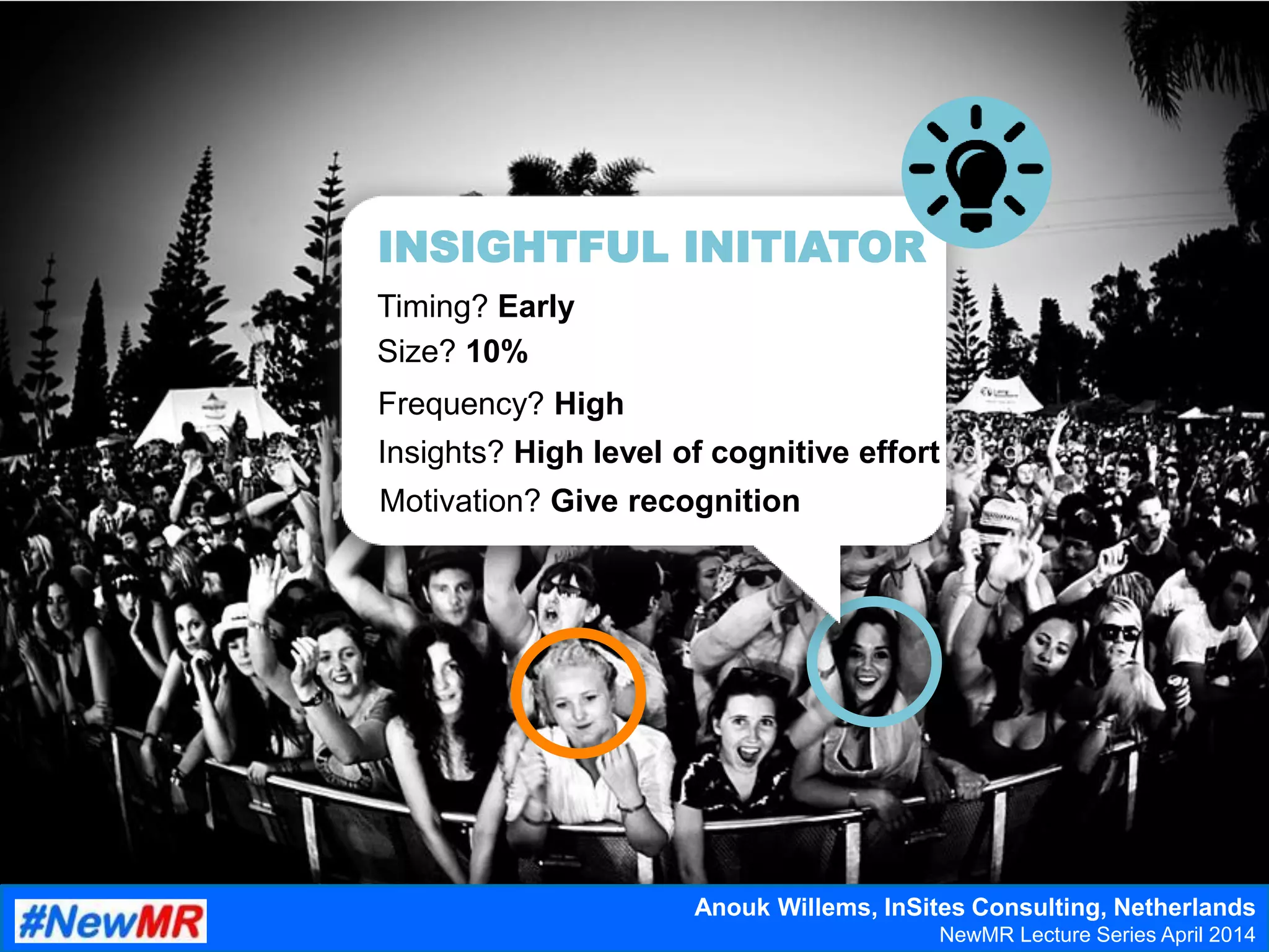 Insights? High level of cognitive effort
Timing? Early
Frequency? High
Size? 10%
Motivation? Give recognition
INSIGHTFUL INITIATOR
Anouk Willems, InSites Consulting, Netherlands
NewMR Lecture Series April 2014
 