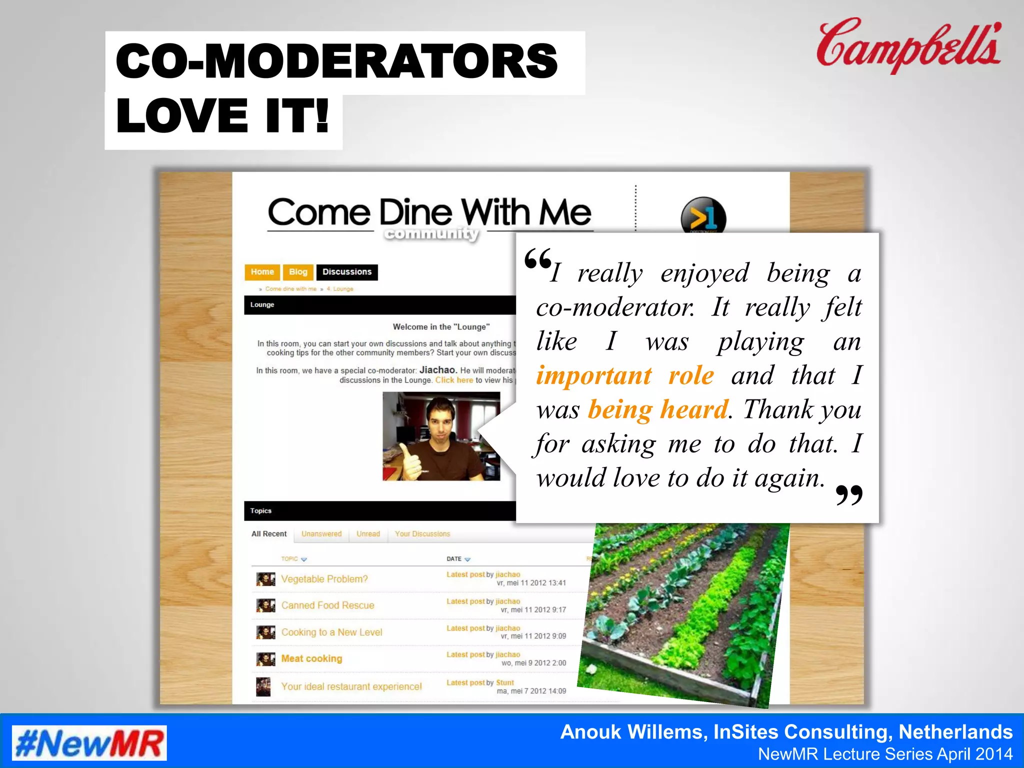 “
“
I really enjoyed being a
co-moderator. It really felt
like I was playing an
important role and that I
was being heard. Thank you
for asking me to do that. I
would love to do it again.
CO-MODERATORS
LOVE IT!
Anouk Willems, InSites Consulting, Netherlands
NewMR Lecture Series April 2014
 