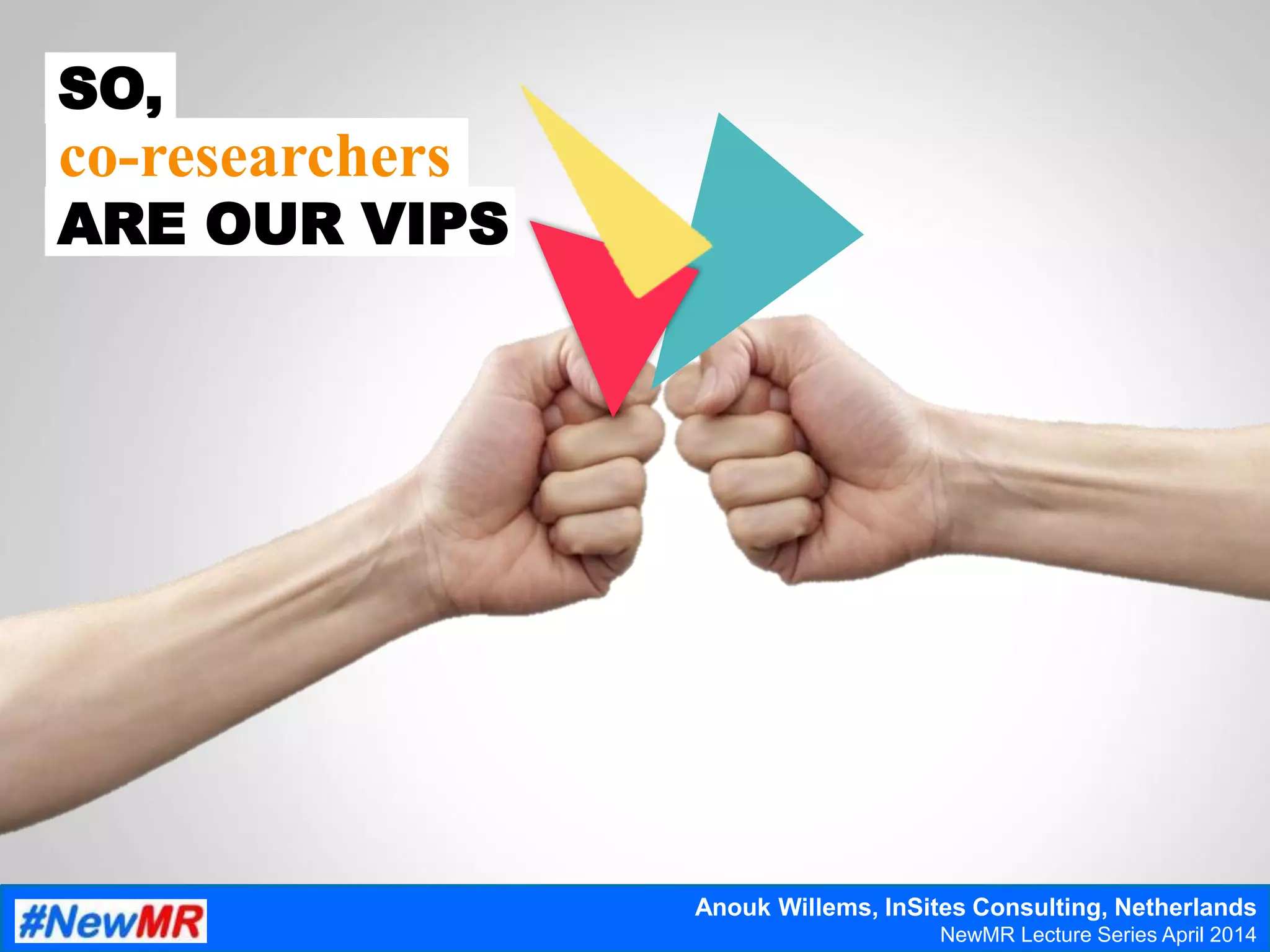 SO,
ARE OUR VIPS
co-researchers
Anouk Willems, InSites Consulting, Netherlands
NewMR Lecture Series April 2014
 