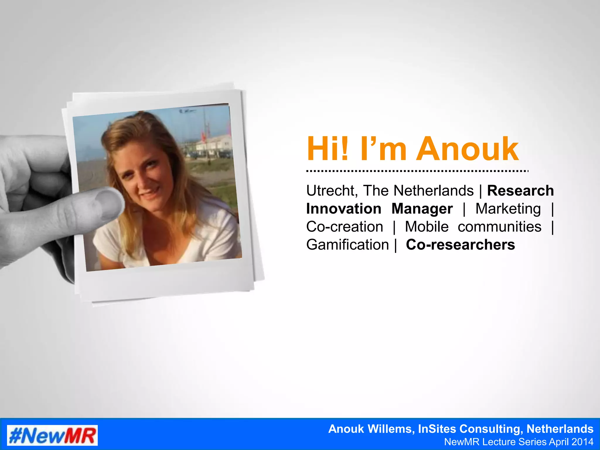 Hi! I’m Anouk
Utrecht, The Netherlands | Research
Innovation Manager | Marketing |
Co-creation | Mobile communities |
Gamification | Co-researchers
Anouk Willems, InSites Consulting, Netherlands
NewMR Lecture Series April 2014
 