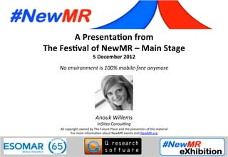 A	
  Presenta*on	
  from	
  
The	
  Fes*val	
  of	
  NewMR	
  –	
  Main	
  Stage	
  
5	
  December	
  2012	
  
No	
  environment	
  is	
  100%	
  mobile-­‐free	
  anymore	
  
All	
  copyright	
  owned	
  by	
  The	
  Future	
  Place	
  and	
  the	
  presenters	
  of	
  the	
  material	
  
For	
  more	
  informa:on	
  about	
  NewMR	
  events	
  visit	
  NewMR.org	
  
Anouk	
  Willems	
  
InSites	
  Consul<ng	
  
 