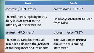 Noun Verb
contrast /CON - trast/ contrast/con -TRAST/
The enforced simplicity in this
diary is in contrast to the
intensity of his former life.
He always contrasts Colleen
from Nikki.
protest /PRO - test/ protest /pro - TEST/
The Condo Development still
proceeded despite the protests
of the neighborhood residents.
The two parties protest
about the misleading
statement.
 