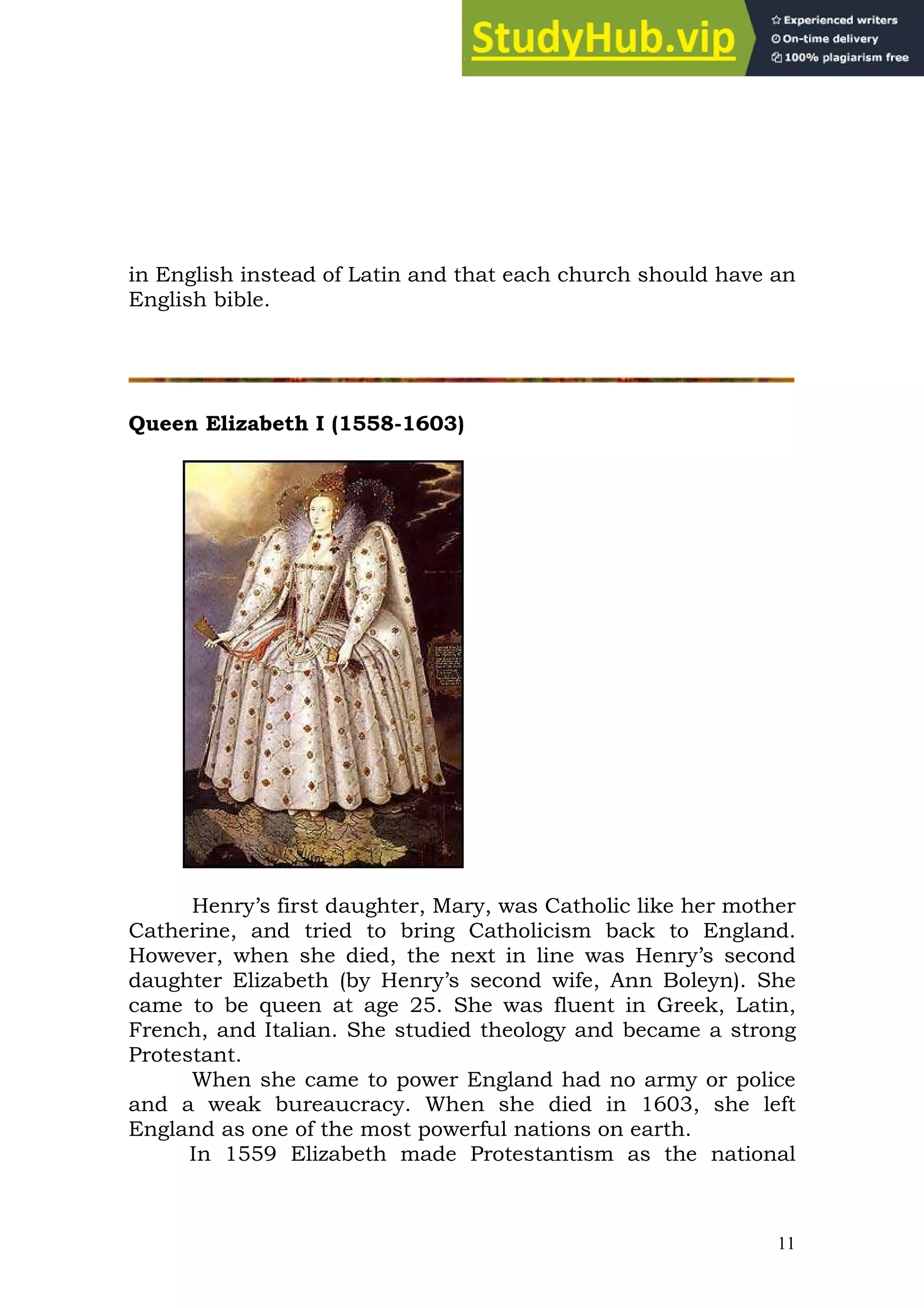 11
in English instead of Latin and that each church should have an
English bible.
Queen Elizabeth I (1558-1603)
Henry’s first daughter, Mary, was Catholic like her mother
Catherine, and tried to bring Catholicism back to England.
However, when she died, the next in line was Henry’s second
daughter Elizabeth (by Henry’s second wife, Ann Boleyn). She
came to be queen at age 25. She was fluent in Greek, Latin,
French, and Italian. She studied theology and became a strong
Protestant.
When she came to power England had no army or police
and a weak bureaucracy. When she died in 1603, she left
England as one of the most powerful nations on earth.
In 1559 Elizabeth made Protestantism as the national
 