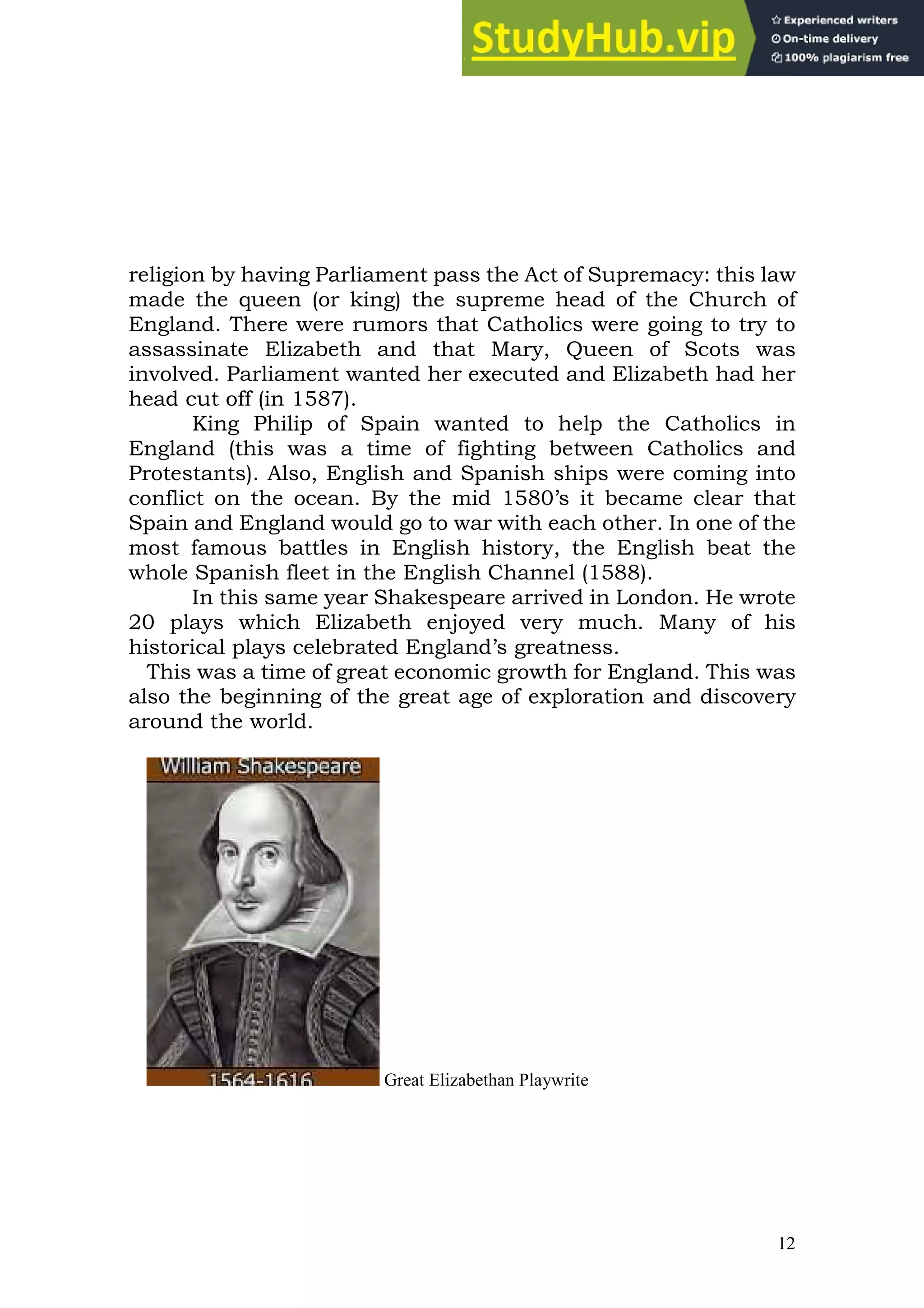 12
religion by having Parliament pass the Act of Supremacy: this law
made the queen (or king) the supreme head of the Church of
England. There were rumors that Catholics were going to try to
assassinate Elizabeth and that Mary, Queen of Scots was
involved. Parliament wanted her executed and Elizabeth had her
head cut off (in 1587).
King Philip of Spain wanted to help the Catholics in
England (this was a time of fighting between Catholics and
Protestants). Also, English and Spanish ships were coming into
conflict on the ocean. By the mid 1580’s it became clear that
Spain and England would go to war with each other. In one of the
most famous battles in English history, the English beat the
whole Spanish fleet in the English Channel (1588).
In this same year Shakespeare arrived in London. He wrote
20 plays which Elizabeth enjoyed very much. Many of his
historical plays celebrated England’s greatness.
This was a time of great economic growth for England. This was
also the beginning of the great age of exploration and discovery
around the world.
Great Elizabethan Playwrite
 