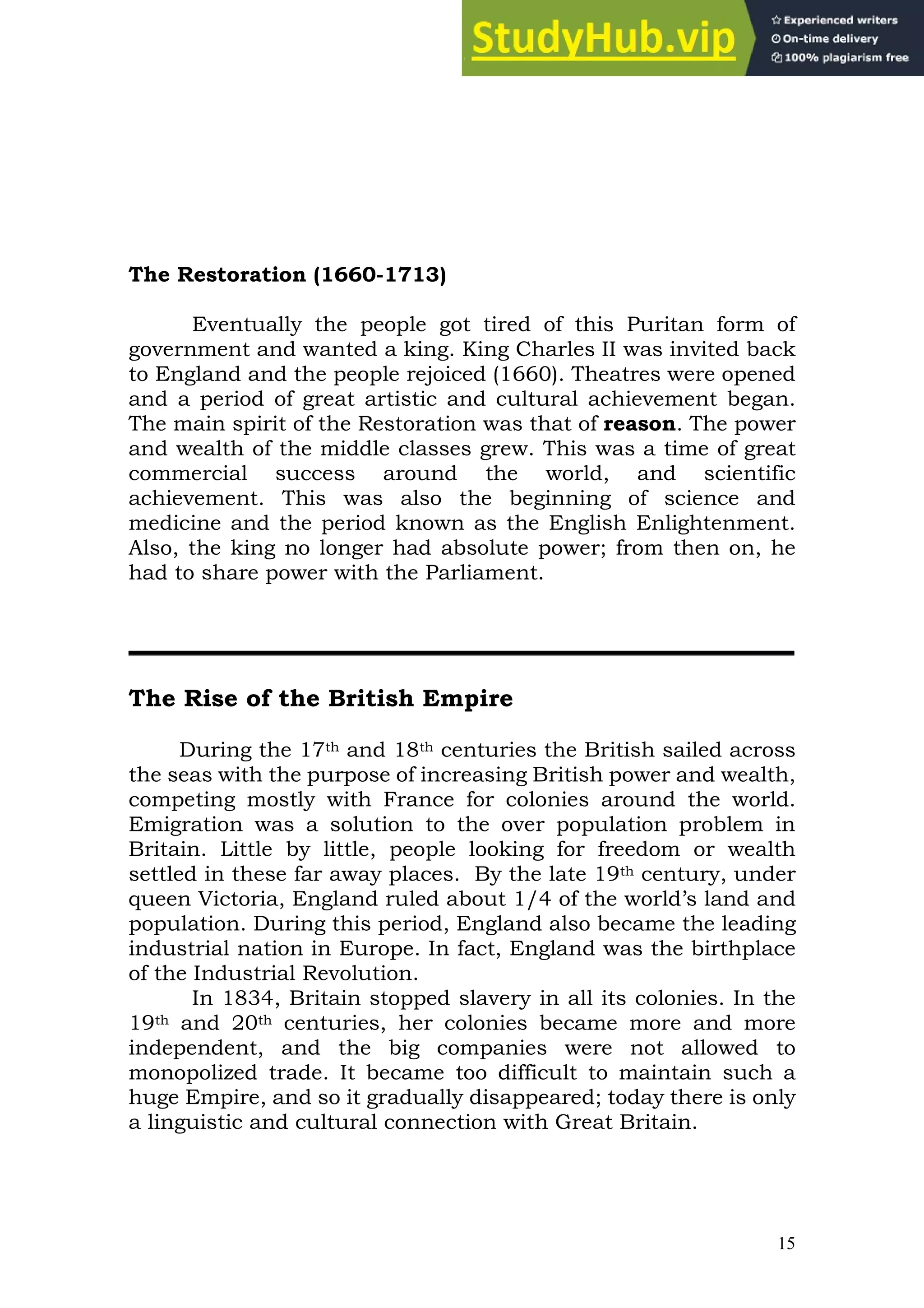 15
The Restoration (1660-1713)
Eventually the people got tired of this Puritan form of
government and wanted a king. King Charles II was invited back
to England and the people rejoiced (1660). Theatres were opened
and a period of great artistic and cultural achievement began.
The main spirit of the Restoration was that of reason. The power
and wealth of the middle classes grew. This was a time of great
commercial success around the world, and scientific
achievement. This was also the beginning of science and
medicine and the period known as the English Enlightenment.
Also, the king no longer had absolute power; from then on, he
had to share power with the Parliament.
The Rise of the British Empire
During the 17th and 18th centuries the British sailed across
the seas with the purpose of increasing British power and wealth,
competing mostly with France for colonies around the world.
Emigration was a solution to the over population problem in
Britain. Little by little, people looking for freedom or wealth
settled in these far away places. By the late 19th century, under
queen Victoria, England ruled about 1/4 of the world’s land and
population. During this period, England also became the leading
industrial nation in Europe. In fact, England was the birthplace
of the Industrial Revolution.
In 1834, Britain stopped slavery in all its colonies. In the
19th and 20th centuries, her colonies became more and more
independent, and the big companies were not allowed to
monopolized trade. It became too difficult to maintain such a
huge Empire, and so it gradually disappeared; today there is only
a linguistic and cultural connection with Great Britain.
 