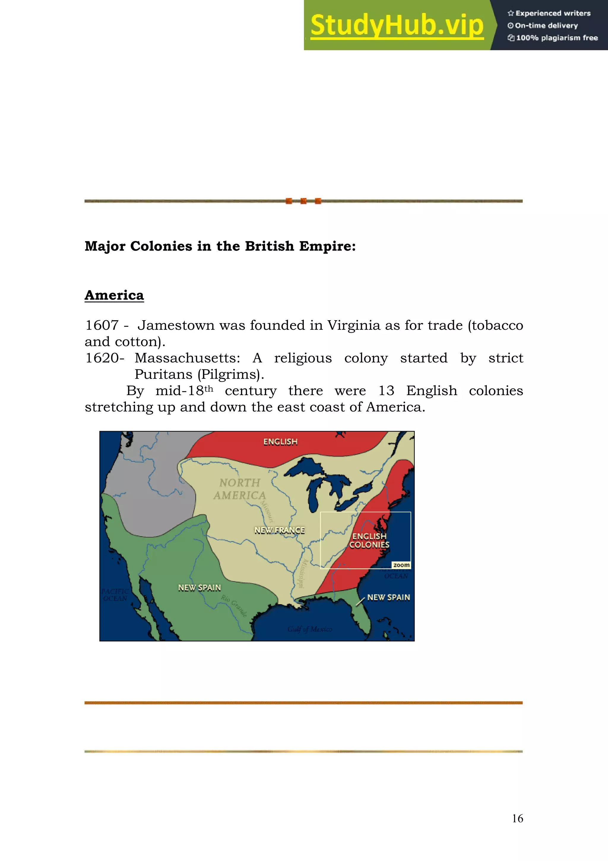 16
Major Colonies in the British Empire:
America
1607 - Jamestown was founded in Virginia as for trade (tobacco
and cotton).
1620- Massachusetts: A religious colony started by strict
Puritans (Pilgrims).
By mid-18th century there were 13 English colonies
stretching up and down the east coast of America.
 