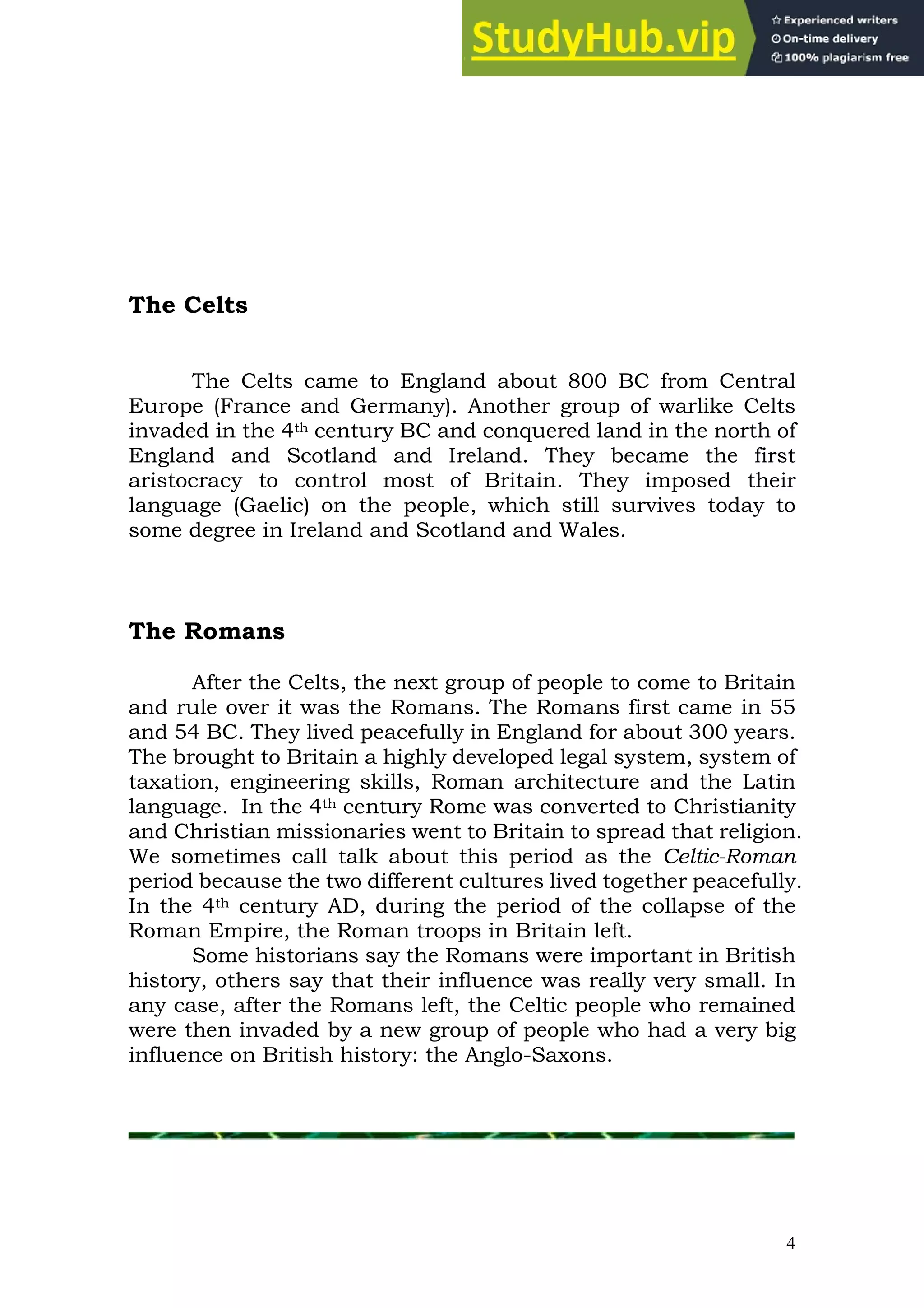 4
The Celts
The Celts came to England about 800 BC from Central
Europe (France and Germany). Another group of warlike Celts
invaded in the 4th century BC and conquered land in the north of
England and Scotland and Ireland. They became the first
aristocracy to control most of Britain. They imposed their
language (Gaelic) on the people, which still survives today to
some degree in Ireland and Scotland and Wales.
The Romans
After the Celts, the next group of people to come to Britain
and rule over it was the Romans. The Romans first came in 55
and 54 BC. They lived peacefully in England for about 300 years.
The brought to Britain a highly developed legal system, system of
taxation, engineering skills, Roman architecture and the Latin
language. In the 4th century Rome was converted to Christianity
and Christian missionaries went to Britain to spread that religion.
We sometimes call talk about this period as the Celtic-Roman
period because the two different cultures lived together peacefully.
In the 4th century AD, during the period of the collapse of the
Roman Empire, the Roman troops in Britain left.
Some historians say the Romans were important in British
history, others say that their influence was really very small. In
any case, after the Romans left, the Celtic people who remained
were then invaded by a new group of people who had a very big
influence on British history: the Anglo-Saxons.
 