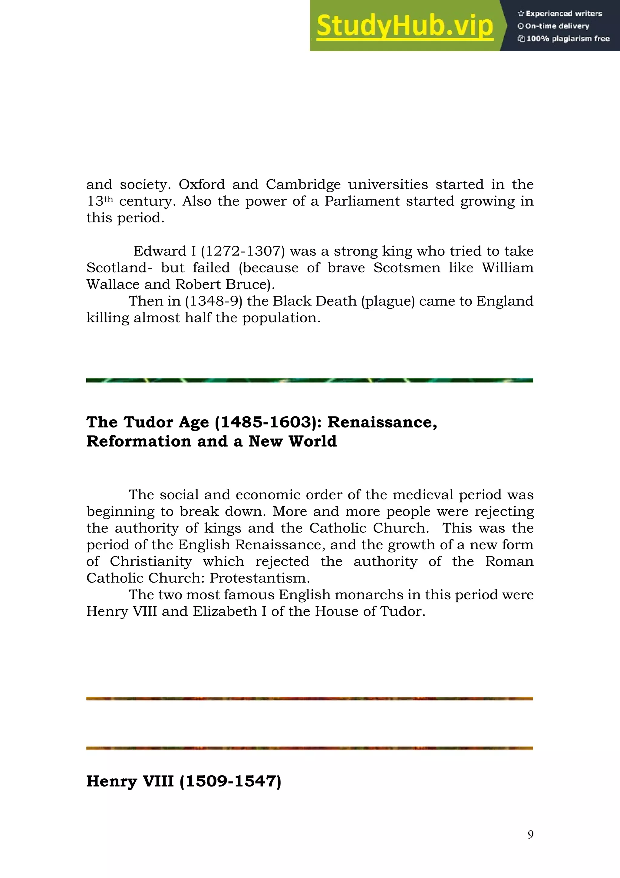 9
and society. Oxford and Cambridge universities started in the
13th century. Also the power of a Parliament started growing in
this period.
Edward I (1272-1307) was a strong king who tried to take
Scotland- but failed (because of brave Scotsmen like William
Wallace and Robert Bruce).
Then in (1348-9) the Black Death (plague) came to England
killing almost half the population.
The Tudor Age (1485-1603): Renaissance,
Reformation and a New World
The social and economic order of the medieval period was
beginning to break down. More and more people were rejecting
the authority of kings and the Catholic Church. This was the
period of the English Renaissance, and the growth of a new form
of Christianity which rejected the authority of the Roman
Catholic Church: Protestantism.
The two most famous English monarchs in this period were
Henry VIII and Elizabeth I of the House of Tudor.
Henry VIII (1509-1547)
 