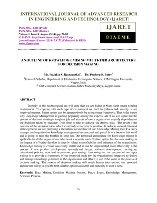 INTERNATIONAL JOURNAL OF ADVANCED RESEARCH 
International Journal of Advanced Research in Engineering and Technology (IJARET), ISSN 0976 – 
6480(Print), ISSN 0976 – 6499(Online) Volume 5, Issue 8, August (2014), pp. 79-85 © IAEME 
IN ENGINEERING AND TECHNOLOGY (IJARET) 
ISSN 0976 - 6480 (Print) 
ISSN 0976 - 6499 (Online) 
Volume 5, Issue 8, August (2014), pp. 79-85 
© IAEME: http://www.iaeme.com/IJARET.asp 
Journal Impact Factor (2014): 7.8273 (Calculated by GISI) 
www.jifactor.com 
79 
 
IJARET 
© I A E M E 
AN OUTLINE OF KNOWLEDGE MINING MULTI-TIER ARCHITECTURE 
FOR DECISION MAKING 
Ms. Prajakta S. Ratnaparkhi1, Dr. Pradeep K. Butey2 
1Research Scholar, Department of Electronics  Computer Science, RTM Nagpur University, 
Nagpur, India 
2HOD Computer Science, Kamala Nehru Mahavidyalaya, Nagpur. India 
ABSTRACT 
Nobody in this technological era will deny that we are living in Multi facet smart working 
environment. To cope up with such type of environment we need to perform task smartly, in am 
improved manner. Smart system can be generated only by using smart framework. That is the reason 
why knowledge Management is gaining popularity among the experts. All of us will agree that the 
process of decision making is toughest job and success of every organization majorly depends upon 
the decisions taken by managers from time to time to achieve the desired goal. The result is the 
outcome of the decision taken, which everybody expects to be positive .In order to support this most 
critical process we are proposing a theoretical architecture of our Knowledge Mining tool. For every 
manager and organization knowledge management become part and parcel. It is a boon to this world 
and is going to reap the benefits in long run. Our proposed architecture for knowledge mining is 
applicable to all the organizations who want a separate and effective system for decision making as 
the impact of effective decision is directly related to profitability and existence of the organization. 
Knowledge mining is critical and costly matter and it can be implemented more effectively in the 
process of new product development, research and design, software development, setting up 
educational policies, new land acquisition, goal setting, forecasting etc. the purpose of our paper 
writing is to provide a framework of our proposed study for the organizations interested to deploy 
and manage knowledge generated in the organization and effective use of the same in the process of 
decision making. The process of decision making still needs human intervention, our proposed 
architecture will give you the best suitable options available and matching to user’s need. 
Keywords: Data Mining, Decision Making Process, Fuzzy Logic, Knowledge Management, 
Selection Process. 
 