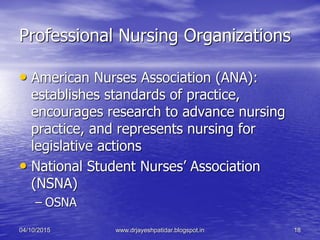 Professional Nursing Organizations
• American Nurses Association (ANA):
establishes standards of practice,
encourages research to advance nursing
practice, and represents nursing for
legislative actions
• National Student Nurses’ Association
(NSNA)
– OSNA
04/10/2015 www.drjayeshpatidar.blogspot.in 18
 