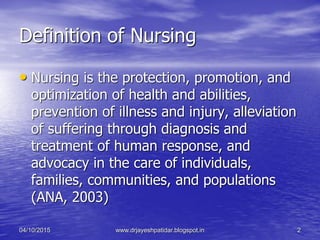 Definition of Nursing
• Nursing is the protection, promotion, and
optimization of health and abilities,
prevention of illness and injury, alleviation
of suffering through diagnosis and
treatment of human response, and
advocacy in the care of individuals,
families, communities, and populations
(ANA, 2003)
04/10/2015 www.drjayeshpatidar.blogspot.in 2
 