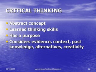 CRITICAL THINKING
• Abstract concept
• Learned thinking skills
• Has a purpose
• Considers evidence, context, past
knowledge, alternatives, creativity
04/10/2015 www.drjayeshpatidar.blogspot.in 22
 