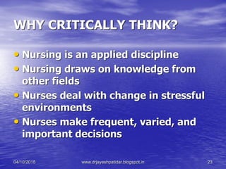 WHY CRITICALLY THINK?
• Nursing is an applied discipline
• Nursing draws on knowledge from
other fields
• Nurses deal with change in stressful
environments
• Nurses make frequent, varied, and
important decisions
04/10/2015 www.drjayeshpatidar.blogspot.in 23
 