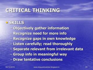 CRITICAL THINKING
• SKILLS
– Objectively gather information
– Recognize need for more info
– Recognize gaps in own knowledge
– Listen carefully; read thoroughly
– Separate relevant from irrelevant data
– Group info in meaningful way
– Draw tentative conclusions
04/10/2015 www.drjayeshpatidar.blogspot.in 24
 