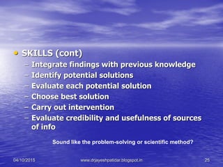 • SKILLS (cont)
– Integrate findings with previous knowledge
– Identify potential solutions
– Evaluate each potential solution
– Choose best solution
– Carry out intervention
– Evaluate credibility and usefulness of sources
of info
Sound like the problem-solving or scientific method?
04/10/2015 www.drjayeshpatidar.blogspot.in 25
 
