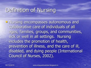 Definition of Nursing
• Nursing encompasses autonomous and
collaborative care of individuals of all
ages, families, groups, and communities,
sick or well in all settings. Nursing
includes the promotion of health,
prevention of illness, and the care of ill,
disabled, and dying people (International
Council of Nurses, 2002).
04/10/2015 www.drjayeshpatidar.blogspot.in 3
 