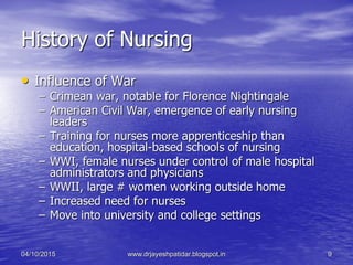 History of Nursing
• Influence of War
– Crimean war, notable for Florence Nightingale
– American Civil War, emergence of early nursing
leaders
– Training for nurses more apprenticeship than
education, hospital-based schools of nursing
– WWI, female nurses under control of male hospital
administrators and physicians
– WWII, large # women working outside home
– Increased need for nurses
– Move into university and college settings
04/10/2015 www.drjayeshpatidar.blogspot.in 9
 