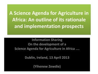 A Science Agenda for Agriculture in
Africa: An outline of its rationale
and implementation prospects
Information Sharing
On the development of a
Science Agenda for Agriculture in Africa ....
Dublin, Ireland, 13 April 2013
(Yihenew Zewdie)
 