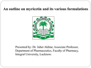 An outline on myricetin and its various formulations
Presented by: Dr. Juber Akhtar, Associate Professor,
Department of Pharmaceutics, Faculty of Pharmacy,
Integral University, Lucknow.
 