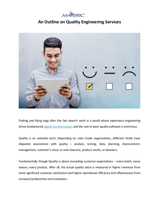 An Outline on Quality Engineering Services
Finding and fixing bugs after the fact doesn’t work in a world where experience engineering
drives fundamental digital transformation, and the cost of poor-quality software is enormous.
Quality is an umbrella term. Depending on roles inside organizations, different minds have
disparate associations with quality – analysis, testing, data, planning, improvement,
management, customer’s voice, or even lawsuits, product recalls, or disasters.
Fundamentally though Quality is about exceeding customer expectations – every batch, every
season, every product. After all, the actual quality value is measured in higher revenues from
more significant customer satisfaction and higher operational efficiency and effectiveness from
increased productivity and innovation.
 