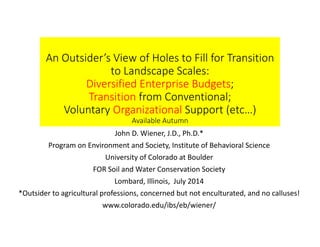 An Outsider’s View of Holes to Fill for Transition 
to Landscape Scales:  
Diversified Enterprise Budgets;
Transition from Conventional;
Voluntary Organizational Support (etc…)
Available Autumn
John D. Wiener, J.D., Ph.D.*
Program on Environment and Society, Institute of Behavioral Science
University of Colorado at Boulder
FOR Soil and Water Conservation Society
Lombard, Illinois,  July 2014
*Outsider to agricultural professions, concerned but not enculturated, and no calluses!
www.colorado.edu/ibs/eb/wiener/
 