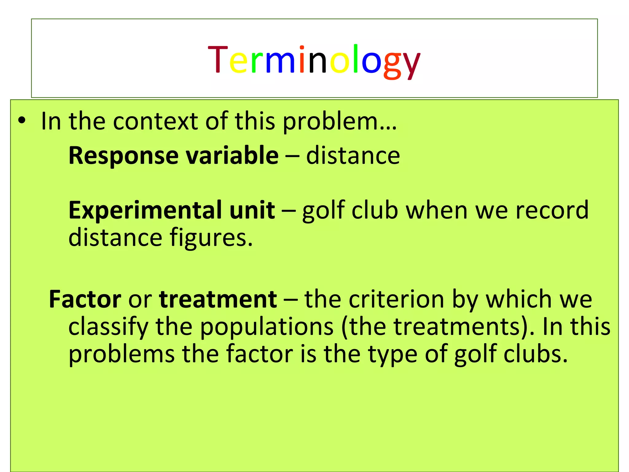 T e r m i n o l o g y In the context of this problem… Response variable  – distance  Experimental unit  – golf club when we record distance figures. Factor  or  treatment  – the criterion by which we classify the populations (the treatments). In this problems the factor is the type of golf clubs.  