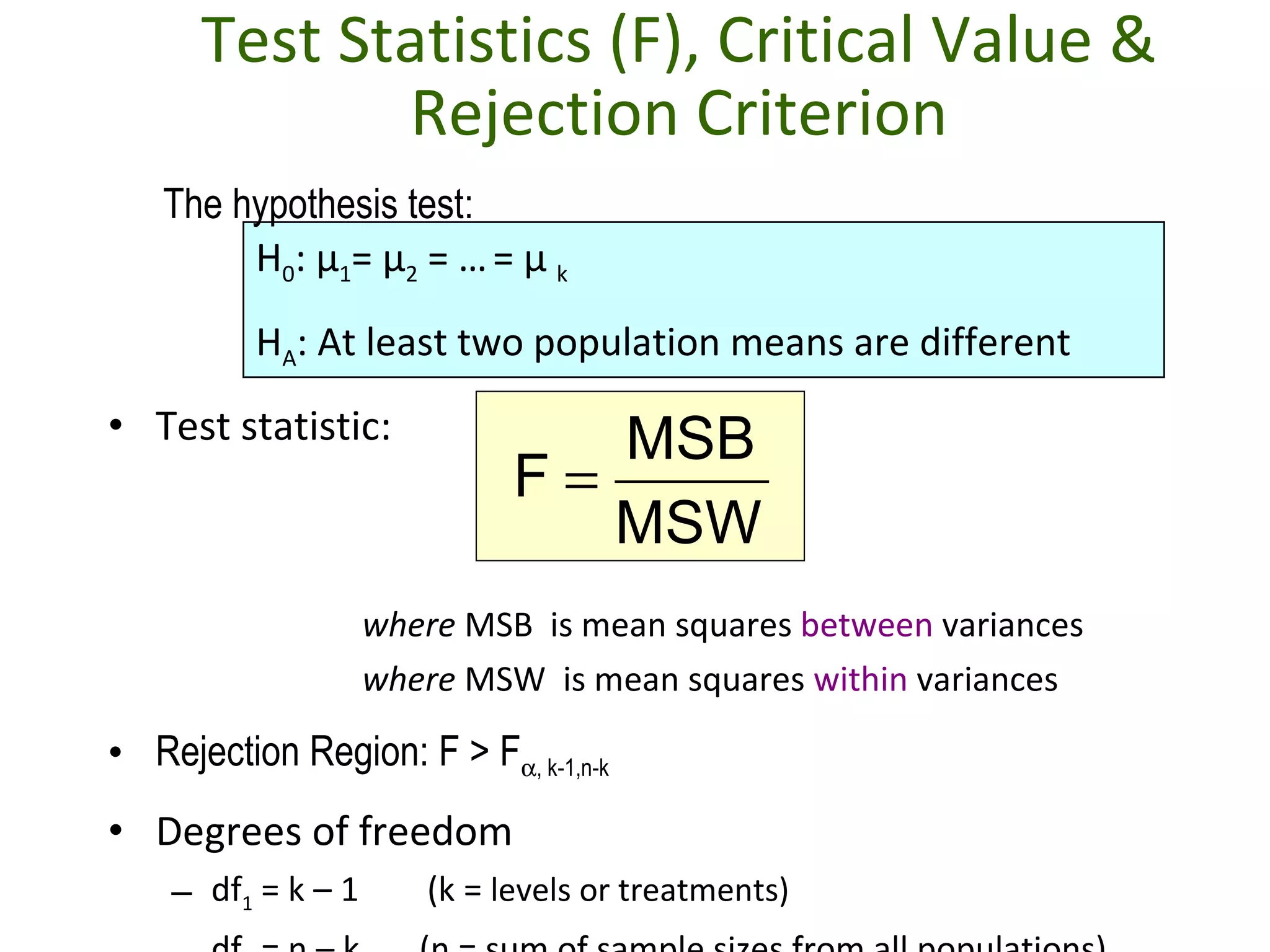 Test Statistics (F), Critical Value & Rejection Criterion Test statistic: where  MSB  is mean squares  between  variances where  MSW  is mean squares  within  variances Rejection Region: F > F  , k-1,n-k Degrees of freedom df 1  = k – 1  (k =  levels or treatments)  df 2  = n – k  (n = sum of sample sizes from all populations) H 0 :  μ 1 =  μ 2  = …   =  μ   k H A : At least two population means are different The hypothesis test: 