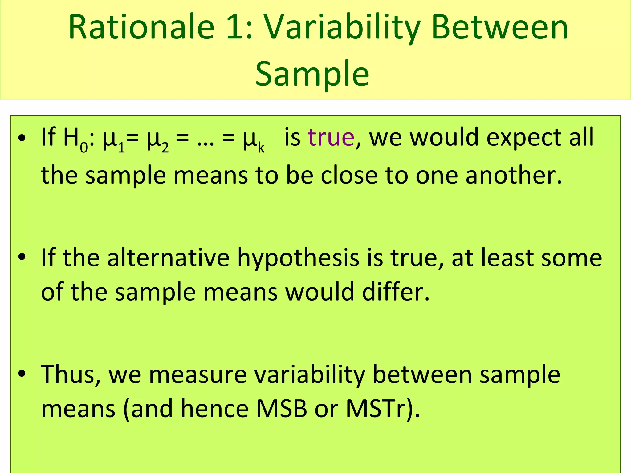 Rationale 1: Variability Between Sample   If H 0 :  μ 1 =  μ 2  = … =  μ k   is  true , we would expect all the sample means to be close to one another.  If the alternative hypothesis is true, at least some of the sample means would differ. Thus, we measure variability between sample means (and hence MSB or MSTr).  