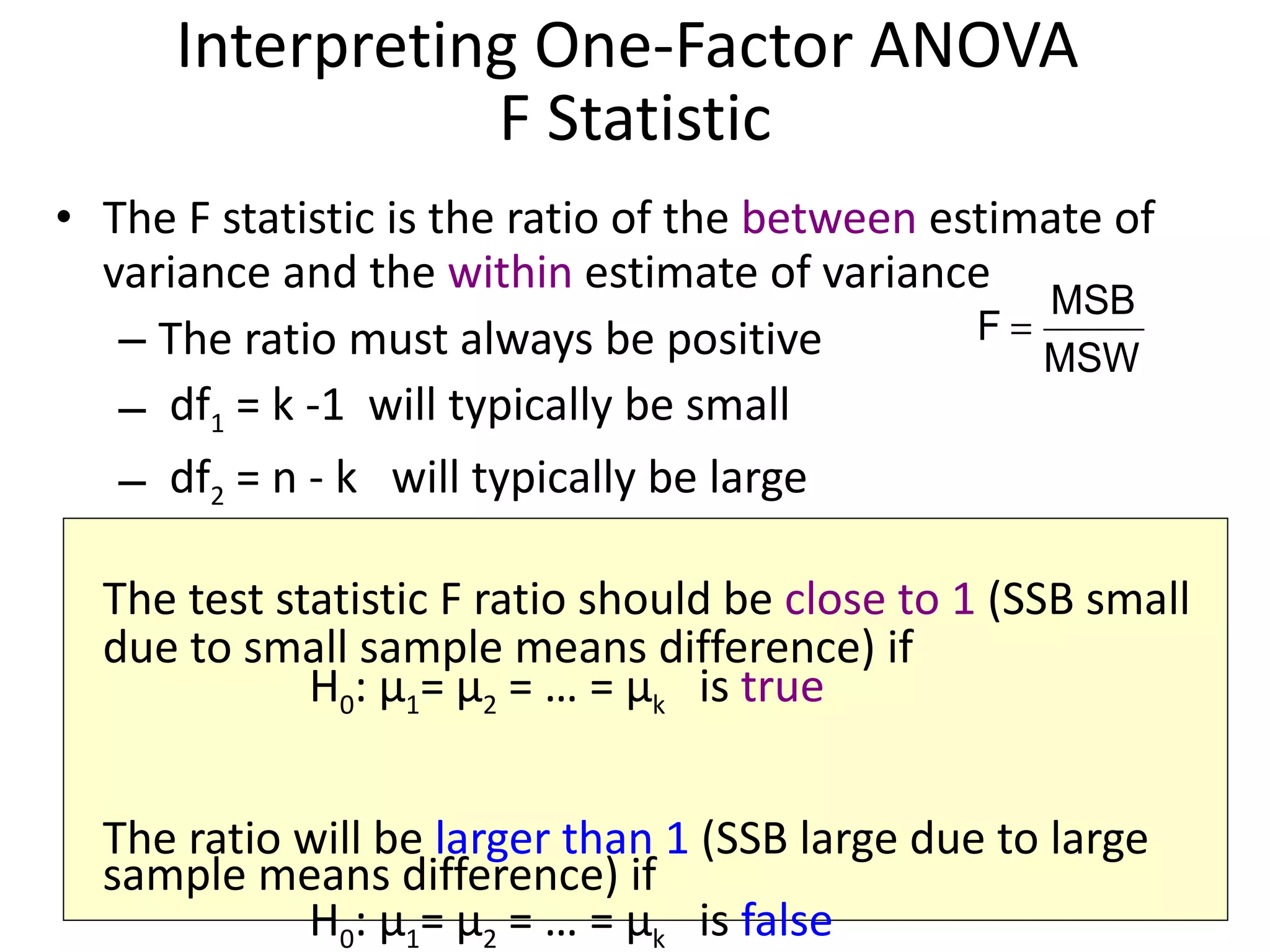 Interpreting One-Factor ANOVA  F Statistic The F statistic is the ratio of the  between  estimate of variance and the  within  estimate of variance The ratio must always be positive df 1  = k -1  will typically be small df 2  = n - k  will typically be large The test statistic F ratio should be  close to 1  (SSB small due to small sample means difference) if  H 0 :  μ 1 =  μ 2  = … =  μ k   is  true The ratio will be  larger than 1  (SSB large due to large sample means difference) if  H 0 :  μ 1 =  μ 2  = … =  μ k   is  false 