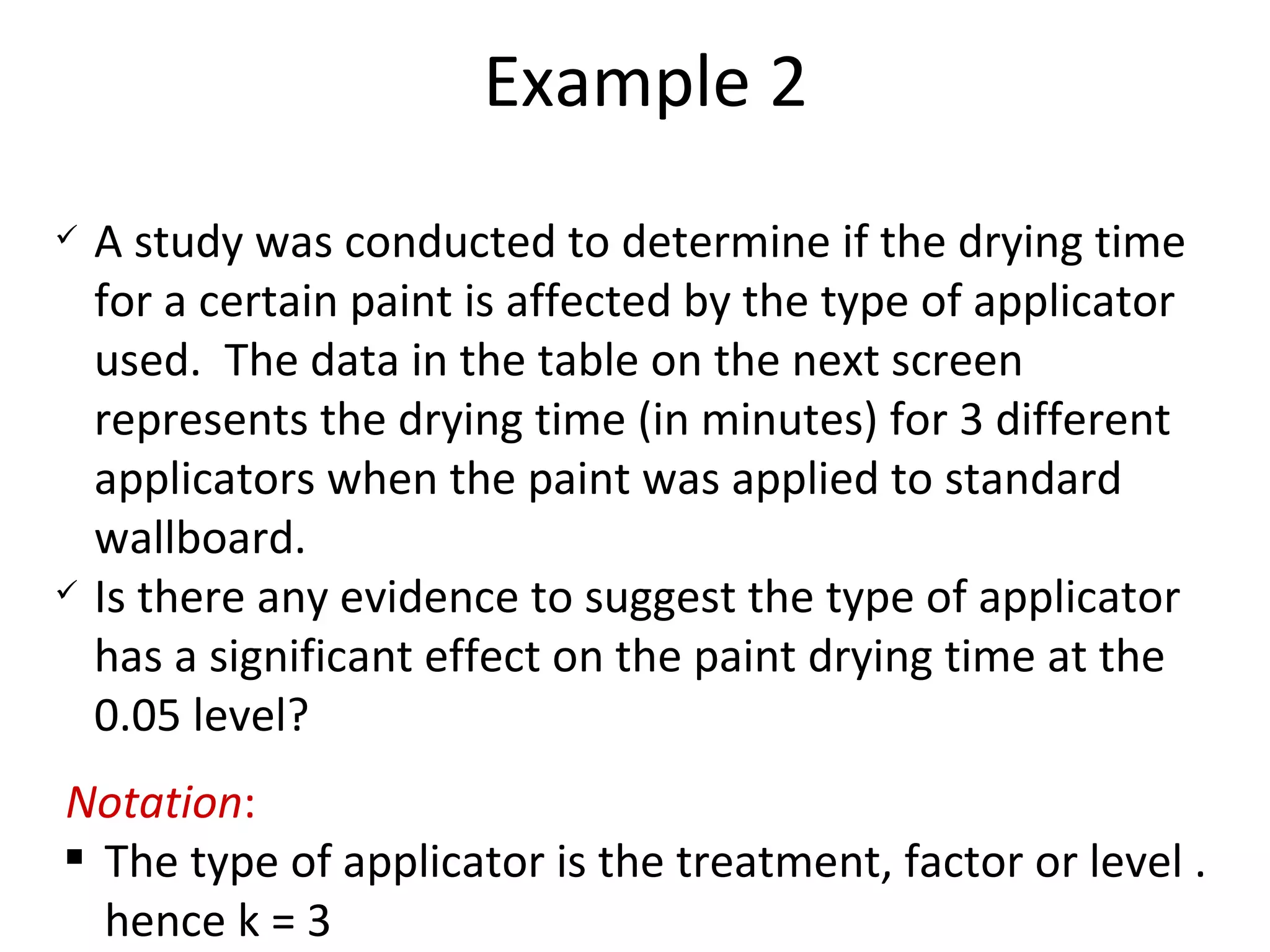 Example 2 A study was conducted to determine if the drying time for a certain paint is affected by the type of applicator used.  The data in the table on the next screen represents the drying time (in minutes) for 3 different applicators when the paint was applied to standard wallboard.  Is there any evidence to suggest the type of applicator has a significant effect on the paint drying time at the 0.05 level? Notation : The type of applicator is the treatment, factor or level . hence k = 3 