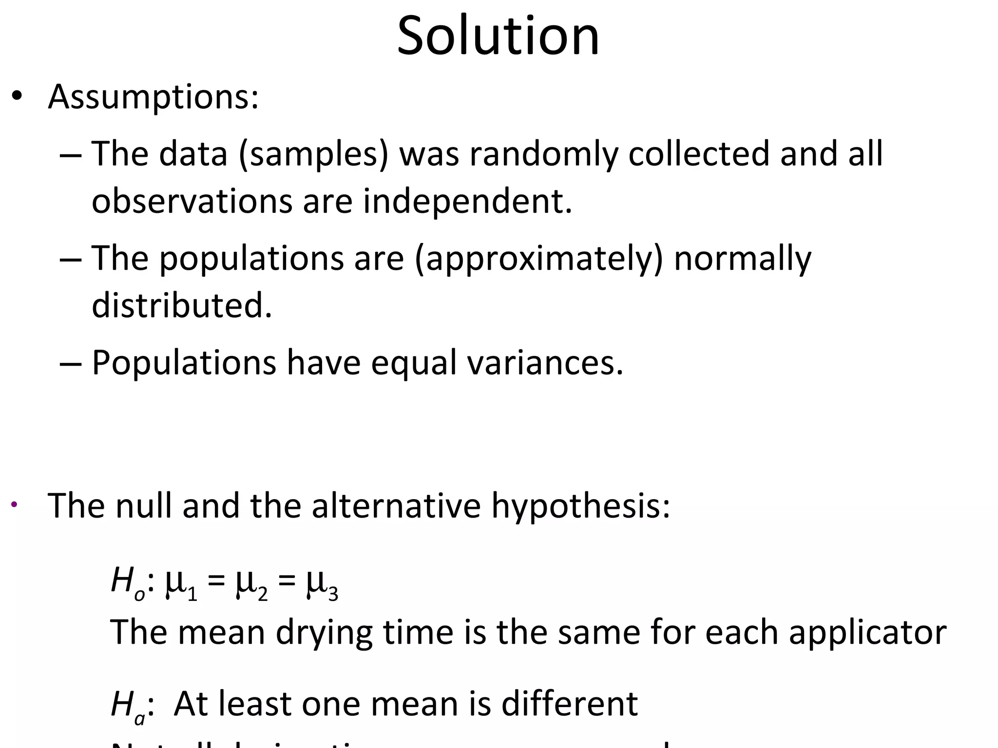 Solution Assumptions:  The data (samples) was randomly collected and all observations are independent.  The populations are (approximately) normally distributed.  Populations have equal variances. The null and the alternative hypothesis: H o :   1  =   2  =   3 The mean drying time is the same for each applicator H a :  At least one mean is different  Not all drying time means are equal 