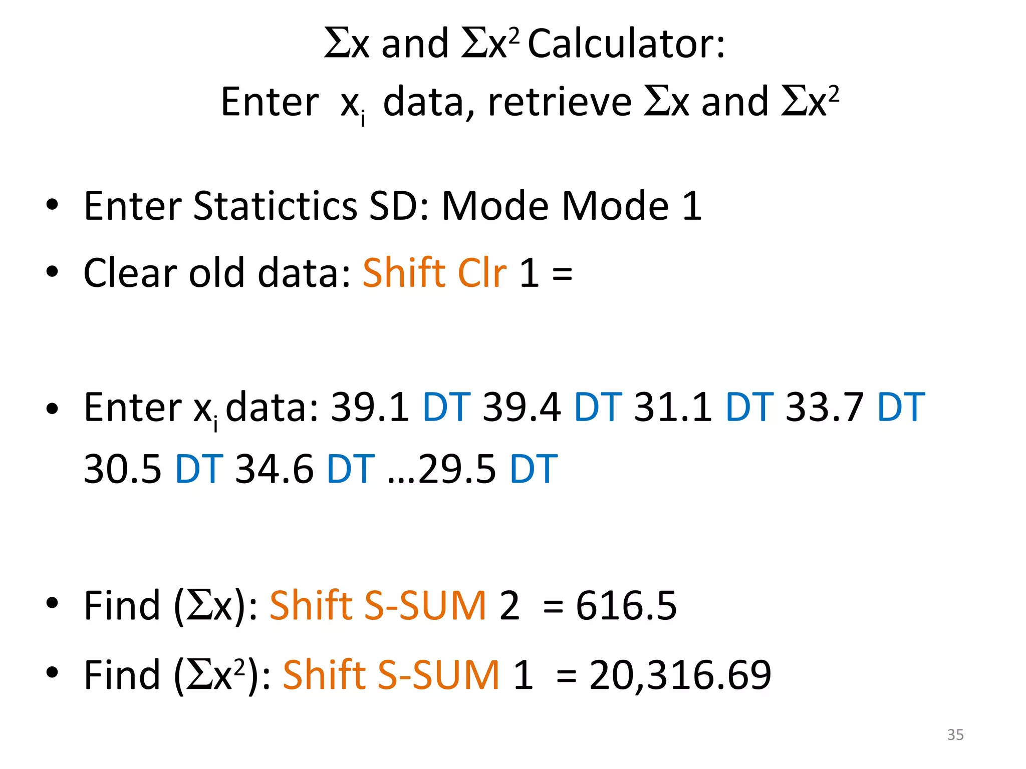  x and   x 2  Calculator:  Enter  x i  data, retrieve   x and   x 2 Enter Statictics SD: Mode Mode 1 Clear old data:  Shift Clr  1 = Enter x i  data: 39.1  DT  39.4  DT  31.1  DT  33.7  DT  30.5  DT  34.6  DT  …29.5  DT Find (  x):  Shift   S-SUM  2  = 616.5 Find (  x 2 ):  Shift   S-SUM  1  = 20,316.69 