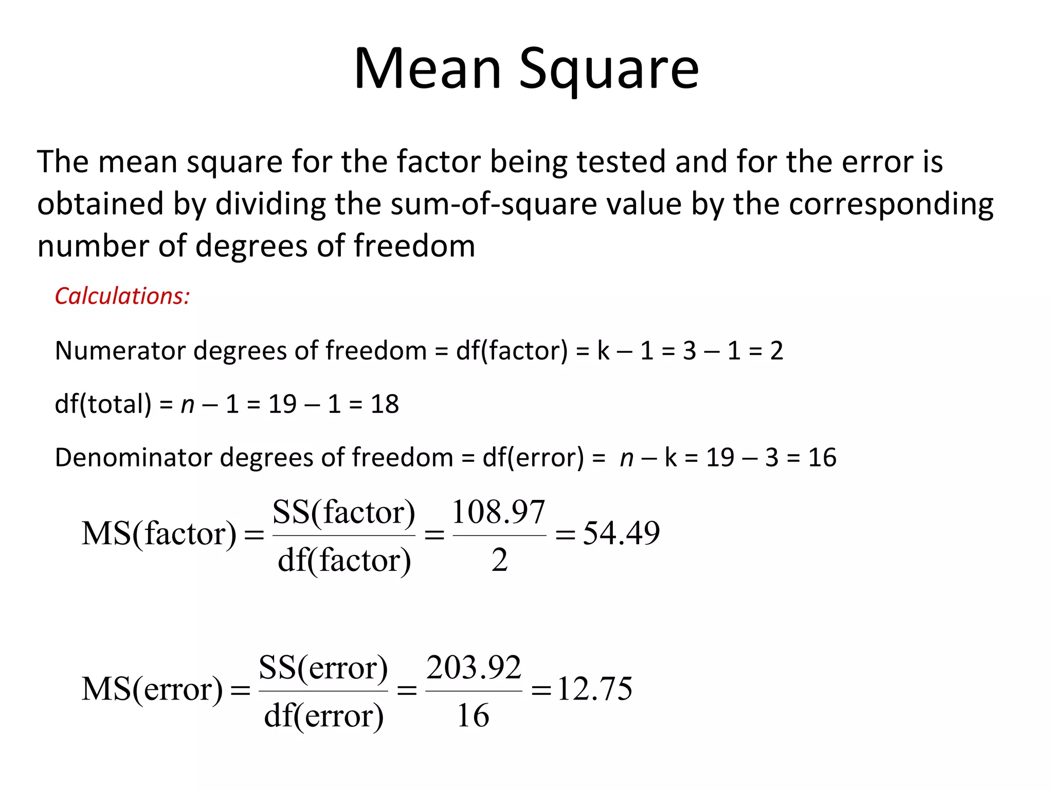 Mean Square The mean square for the factor being tested and for the error is obtained by dividing the sum-of-square value by the corresponding number of degrees of freedom Numerator degrees of freedom = df(factor) = k    1 = 3    1 = 2 df(total) =  n     1 = 19    1 = 18 Denominator degrees of freedom = df(error) =  n     k = 19    3 = 16 Calculations: 