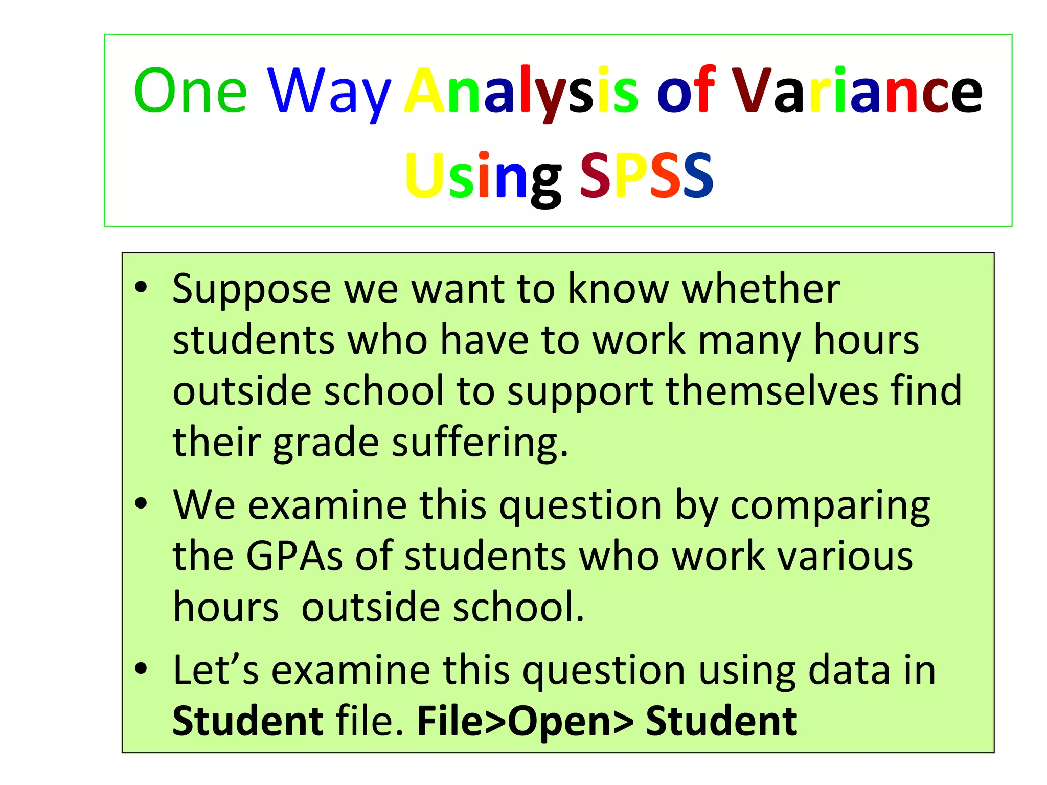 One   Way   A n a l y s i s   o f   V a r i a n c e  U s i n g  S P S S Suppose we want to know whether students who have to work many hours outside school to support themselves find their grade suffering. We examine this question by comparing the GPAs of students who work various hours  outside school. Let’s examine this question using data in  Student  file.  File>Open>   Student 